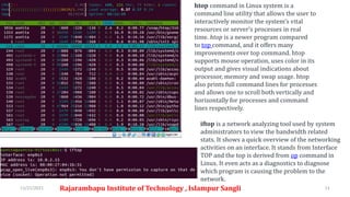 11/21/2021 Rajarambapu Institute of Technology , Islampur Sangli 11
htop command in Linux system is a
command line utility that allows the user to
interactively monitor the system’s vital
resources or server’s processes in real
time. htop is a newer program compared
to top command, and it offers many
improvements over top command. htop
supports mouse operation, uses color in its
output and gives visual indications about
processor, memory and swap usage. htop
also prints full command lines for processes
and allows one to scroll both vertically and
horizontally for processes and command
lines respectively.
iftop is a network analyzing tool used by system
administrators to view the bandwidth related
stats. It shows a quick overview of the networking
activities on an interface. It stands from Interface
TOP and the top is derived from op command in
Linux. It even acts as a diagnostics to diagnose
which program is causing the problem to the
network.
 