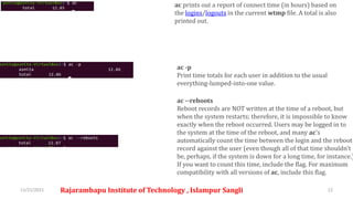 11/21/2021 Rajarambapu Institute of Technology , Islampur Sangli 12
ac prints out a report of connect time (in hours) based on
the logins/logouts in the current wtmp file. A total is also
printed out.
ac -p
Print time totals for each user in addition to the usual
everything-lumped-into-one value.
ac --reboots
Reboot records are NOT written at the time of a reboot, but
when the system restarts; therefore, it is impossible to know
exactly when the reboot occurred. Users may be logged in to
the system at the time of the reboot, and many ac's
automatically count the time between the login and the reboot
record against the user (even though all of that time shouldn't
be, perhaps, if the system is down for a long time, for instance.)
If you want to count this time, include the flag. For maximum
compatibility with all versions of ac, include this flag.
 