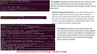 Rajarambapu Institute of Technology , Islampur Sangli 13
The iostat command is used to monitor the load on server
input/output (I/O) devices by observing the time the
devices are active compared to the average transfer rate of
the device.
Uptime Command In Linux: It is used to find out how
long the system is active (running). This command
returns set of values that involve, the current time, and
the amount of time system is in running state, number
of users currently logged into, and the load time for the
past 1, 5 and 15 minutes respectively.
The strace command can be used to intercept
and record the system calls made, and the signals
received by a process. This allows examination of
the boundary layer between the user and kernel
space which can be very useful for identifying
why a process is failing.
 