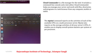 11/21/2021 Rajarambapu Institute of Technology , Islampur Sangli 14
Cloud Commander is a file manager for the web. It includes a
command-line console and a text editor. Cloud Commander
helps you manage your server and work with files, directories
and programs in a web browser from any computer, mobile or
tablet.
The mpstat command reports on the activities of each of the
available CPUs on a multi-processor server. Mpstat also
reports on the average activities of all your server’s CPUs. It
enables you to display overall system statistics per system or
per processor.
 