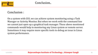 Conclusion..
Conclusion :
On a system with GUI, we can achieve system monitoring using a Task
Manager or Activity Monitor. But when we work with the command line
we cannot just open up a graphical task manager. These above mentioned
commands would help in monitoring any Linux system or remote server.
Sometimes it may require more specific tools to debug an issue in Linux
system performance.
16
Rajarambapu Institute of Technology , Islampur Sangli
11/21/2021
 