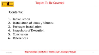 Topics To Be Covered
Contents:
1. Introduction
2. Installation of Linux / Ubuntu
3. Packages installation
4. Snapshots of Execution
5. Conclusion
6. References
3
Rajarambapu Institute of Technology , Islampur Sangli
11/21/2021
 