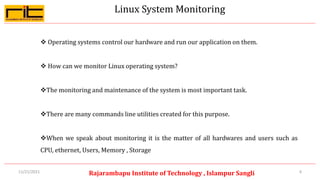Linux System Monitoring
4
Rajarambapu Institute of Technology , Islampur Sangli
11/21/2021
 Operating systems control our hardware and run our application on them.
 How can we monitor Linux operating system?
The monitoring and maintenance of the system is most important task.
There are many commands line utilities created for this purpose.
When we speak about monitoring it is the matter of all hardwares and users such as
CPU, ethernet, Users, Memory , Storage
 