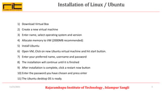 Installation of Linux / Ubuntu
5
Rajarambapu Institute of Technology , Islampur Sangli
11/21/2021
1) Download Virtual Box
2) Create a new virtual machine
3) Enter name, select operating system and version
4) Allocate memory to VM (2000MB recommended)
5) Install Ubuntu
6) Open VM, Click on new Ubuntu virtual machine and hit start button.
7) Enter your preferred name, username and password
8) The installation will continue until it is finished
9) After installation is complete, click a restart now button
10) Enter the password you have chosen and press enter
11) The Ubuntu desktop OS is ready.
 