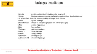 Packages installation
6
Rajarambapu Institute of Technology , Islampur Sangli
11/21/2021
1)Vmstat - sysstat package(that include vmstat program)
2)Htop - htop packages are mostly available in modern Linux distributions and
can be installed using the default package manager from system
3)Iostat - sysstat package
4)Psacct or acct - Psacct or acct package (both are similar package)
5)Top - procps-ng package
6)Lsof - lsof package
7)Netstat - net-tools package
8)Iotop - iotop package
9)Iftop - iftop package
10)Strace ls- strace package
11)Cloudcmd & - cloudcmd package
 