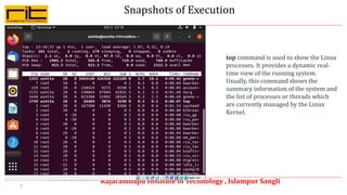 Snapshots of Execution
Rajarambapu Institute of Technology , Islampur Sangli
7
top command is used to show the Linux
processes. It provides a dynamic real-
time view of the running system.
Usually, this command shows the
summary information of the system and
the list of processes or threads which
are currently managed by the Linux
Kernel.
 