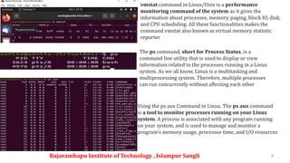 Rajarambapu Institute of Technology , Islampur Sangli 8
vmstat command in Linux/Unix is a performance
monitoring command of the system as it gives the
information about processes, memory, paging, block IO, disk,
and CPU scheduling. All these functionalities makes the
command vmstat also known as virtual memory statistic
reporter
The ps command, short for Process Status, is a
command line utility that is used to display or view
information related to the processes running in a Linux
system. As we all know, Linux is a multitasking and
multiprocessing system. Therefore, multiple processes
can run concurrently without affecting each other
Using the ps aux Command in Linux. The ps aux command
is a tool to monitor processes running on your Linux
system. A process is associated with any program running
on your system, and is used to manage and monitor a
program's memory usage, processor time, and I/O resources
 