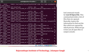 Rajarambapu Institute of Technology , Islampur Sangli 9
lsof command stands
for List Of Open File. This
command provides a list of
files that are opened.
Basically, it gives the
information to find out the
files which are opened by
which process. With one go
it lists out all open files in
output console.
 