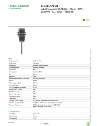 Product datasheet
Characteristics
XS230AAPAL2
inductive sensor XS2 M30 - L60mm - PPS -
Sn22mm - 12..48VDC - cable 2m
Main
Range of product OsiSense XS
Series name Application
Sensor type Inductive proximity sensor
Device application Food and beverage
Sensor name XS2
Sensor design Cylindrical M30
Size 60 mm
Body type Fixed
Detector flush mounting acceptance Non flush mountable
Material Plastic
Type of output signal Discrete
Wiring technique 3-wire
[Sn] nominal sensing distance 22 mm
Discrete output function 1 NO
Output circuit type DC
Discrete output type PNP
Electrical connection Cable
Cable length 2 m
[Us] rated supply voltage 12...48 V DC with reverse polarity protection
Switching capacity in mA <= 200 mA with overload and short-circuit protection
IP degree of protection IP68 double insulation conforming to IEC 60529
IP69K conforming to DIN 40050
Complementary
Thread type M30 x 1.5
Detection face Frontal
Front material PPS
Disclaimer:Thisdocumentationisnotintendedasasubstituteforandisnottobeusedfordeterminingsuitabilityorreliabilityoftheseproductsforspecificuserapplications
Aug 14, 2019
1
 