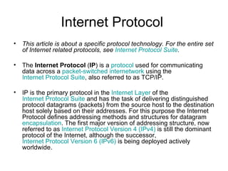 Internet Protocol  This article is about a specific protocol technology. For the entire set of Internet related protocols, see  Internet Protocol Suite . The  Internet Protocol  ( IP ) is a  protocol  used for communicating data across a  packet-switched   internetwork  using the  Internet Protocol Suite , also referred to as TCP/IP. IP is the primary protocol in the  Internet Layer  of the  Internet Protocol Suite  and has the task of delivering distinguished protocol datagrams (packets) from the source host to the destination host solely based on their addresses. For this purpose the Internet Protocol defines addressing methods and structures for datagram  encapsulation . The first major version of addressing structure, now referred to as  Internet Protocol Version 4 (IPv4)  is still the dominant protocol of the Internet, although the successor,  Internet Protocol Version 6 (IPv6)  is being deployed actively worldwide. 
