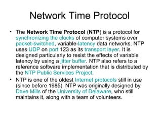 Network Time Protocol  The  Network Time Protocol  ( NTP ) is a protocol for  synchronizing the clocks  of computer systems over  packet-switched , variable- latency  data networks. NTP uses  UDP  on  port  123 as its  transport layer . It is designed particularly to resist the effects of variable latency by using a  jitter buffer . NTP also refers to a reference software implementation that is distributed by the  NTP Public Services Project . NTP is one of the oldest  Internet protocols  still in use (since before 1985). NTP was originally designed by  Dave Mills  of the  University of Delaware , who still maintains it, along with a team of volunteers. 