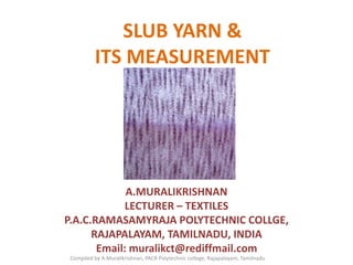 SLUB YARN &
ITS MEASUREMENT
A.MURALIKRISHNAN
LECTURER – TEXTILES
P.A.C.RAMASAMYRAJA POLYTECHNIC COLLGE,
RAJAPALAYAM, TAMILNADU, INDIA
Email: muralikct@rediffmail.com
Compiled by A.Muralikrishnan, PACR Polytechnic college, Rajapalayam, Tamilnadu
 