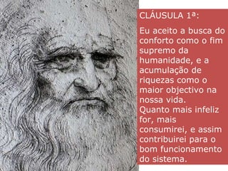 CLÁUSULA 1ª:  Eu aceito a busca do conforto como o fim supremo da humanidade, e a acumulação de riquezas como o maior objectivo na nossa vida.  Quanto mais infeliz for, mais consumirei, e assim contribuirei para o bom funcionamento do sistema. 