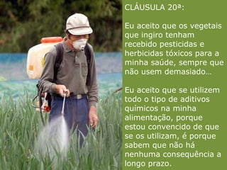 CLÁUSULA 20ª: Eu aceito que os vegetais que ingiro tenham recebido pesticidas e herbicidas tóxicos para a minha saúde, sempre que não usem demasiado…   Eu aceito que se utilizem todo o tipo de aditivos químicos na minha alimentação, porque estou convencido de que se os utilizam, é porque sabem que não há nenhuma consequência a longo prazo. 