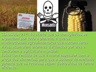CLÁUSULA 21ª: Eu aceito que os transgénicos se expandam por todo o planeta, e que as multinacionais agroalimentares que nutrem seres vivos, acumulem enormes dividendos por eles e controlem a agricultura mundial. Estou convencido de que é moral especular com o preço dos alimentos, para que o sistema de mercado garanta que os recursos sejam distribuídos de forma eficiente. 