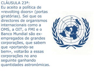 CLÁUSULA 23ª:  Eu aceito a política de «revolting doors» (portas giratórias). Sei que os directores de organismos internacionais como a OMS, a OIT, o FMI e o Banco Mundial são ex- empregados de grandes corporações, que sabem que «portando-se bem», voltarão a essas corporações no ano seguinte ganhando quantidades astronómicas.  