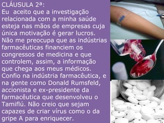 CLÁUSULA 2ª:  Eu  aceito que a investigação relacionada com a minha saúde esteja nas mãos de empresas cuja única motivação é gerar lucros. Não me preocupa que as indústrias farmacêuticas financiem os congressos de medicina e que controlem, assim, a informação que chega aos meus médicos. Confio na indústria farmacêutica, e na gente como Donald Rumsfeld, accionista e ex-presidente da farmacêutica que desenvolveu o Tamiflú. Não creio que sejam capazes de criar vírus como o da gripe A para enriquecer. 