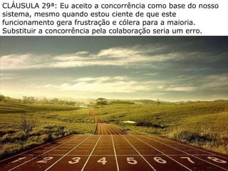 CLÁUSULA 29ª: Eu aceito a concorrência como base do nosso sistema, mesmo quando estou ciente de que este funcionamento gera frustração e cólera para a maioria. Substituir a concorrência pela colaboração seria um erro. 