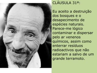 CLÁUSULA 31ª:  Eu aceito a destruição dos bosques e o desapecimento de espécies naturais. Parece-me lógico contaminar e dispersar pelo ar venenos químicos, assim como enterrar resíduos radioactivos que não estariam a salvo de um grande terramoto.  