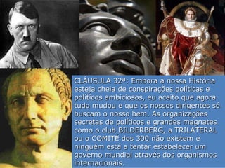 CLÁUSULA 32ª: Embora a nossa História esteja cheia de conspirações políticas e políticos ambiciosos, eu aceito que agora tudo mudou e que os nossos dirigentes só buscam o nosso bem. As organizações secretas de políticos e grandes magnates como o club BILDERBERG, a TRILATERAL ou o COMITÉ dos 300 não existem e ninguém está a tentar estabelecer um governo mundial através dos organismos internacionais. 