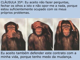 CLÁUSULA 35ª: Eu aceito não fazer perguntas, fechar os olhos a isto e não opor-me a nada, porque estou suficientemente ocupado com os meus próprios problemas. Eu aceito também defender este contrato com a minha vida, porque tenho medo da mudança. 