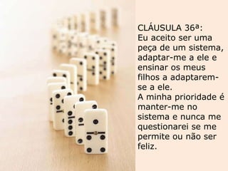 CLÁUSULA 36ª: Eu aceito ser uma peça de um sistema, adaptar-me a ele e ensinar os meus filhos a adaptarem-se a ele.  A minha prioridade é manter-me no sistema e nunca me questionarei se me permite ou não ser feliz. 