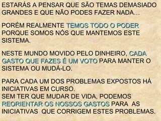 ESTARÁS A PENSAR QUE SÃO TEMAS DEMASIADO GRANDES E QUE NÃO PODES FAZER NADA… PORÉM REALMENTE  TEMOS TODO O PODER  PORQUE SOMOS NÓS QUE MANTEMOS ESTE SISTEMA. NESTE MUNDO MOVIDO PELO DINHEIRO,  CADA GASTO QUE FAZES É UM VOTO  PARA MANTER O SISTEMA OU MUDÁ-LO. PARA CADA UM DOS PROBLEMAS EXPOSTOS HÁ INICIATIVAS EM CURSO.  SEM TER QUE MUDAR DE VIDA, PODEMOS  REORIENTAR OS NOSSOS GASTOS  PARA  AS INICIATIVAS  QUE CORRIGEM ESTES PROBLEMAS.  