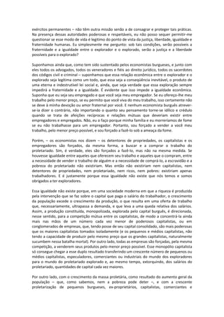 exércitos permanentes – não têm outra missão senão a de consagrar e proteger tais práticas.
Na presença dessas autoridades poderosas e respeitáveis, eu não posso sequer permitir-me
questionar se esse modo de vida é legitimo do ponto de vista da justiça, liberdade, igualdade e
fraternidade humanas. Eu simplesmente me pergunto: sob tais condições, serão possíveis a
fraternidade e a igualdade entre o explorador e o explorado, serão a justiça e a liberdade
possíveis para o explorado?
Suponhamos ainda que, como tem sido sustentado pelos economistas burgueses, e junto com
eles todos os advogados, todos os veneradores e fiéis ao direito jurídico, todos os sacerdotes
dos códigos civil e criminal – suponhamos que essa relação econômica entre o explorador e o
explorado seja legítima como um todo, que essa seja a conseqüência inevitável, o produto de
uma eterna e indestrutível lei social e, ainda, que seja verdade que essa exploração sempre
impedirá a fraternidade e a igualdade. É evidente que isso impede a igualdade econômica.
Suponha que eu seja seu empregado e que você seja meu empregador. Se eu ofereço-lhe meu
trabalho pelo menor preço, se eu permito que você viva do meu trabalho, isso certamente não
se deve à minha devoção ou amor fraternal por você. E nenhum economista burguês atrever-
se-ia dizer o contrário, não importando o quanto seu pensamento torne-se idílico e crédulo
quando se trata de afeições recíprocas e relações mútuas que deveriam existir entre
empregadores e empregados. Não, eu o faço porque minha família e eu morreríamos de fome
se eu não trabalhasse para um empregador. Portanto, sou forçado a vender a você meu
trabalho, pelo menor preço possível, e sou forçado a fazê-lo sob a ameaça da fome.
Porém, – os economistas nos dizem – os detentores de propriedades, os capitalistas e os
empregadores são forçados, da mesma forma, a buscar e a comprar o trabalho do
proletariado. Sim, é verdade, eles são forçados a fazê-lo, mas não na mesma medida. Se
houvesse igualdade entre aqueles que oferecem seu trabalho e aqueles que o compram, entre
a necessidade de vender o trabalho de alguém e a necessidade de comprá-lo, a escravidão e a
pobreza do proletariado não existiriam. Mas então não existiriam nem capitalistas, nem
detentores de propriedades, nem proletariado, nem ricos, nem pobres: existiriam apenas
trabalhadores. E é justamente porque essa igualdade não existe que nós temos e somos
obrigados a ter exploradores.
Essa igualdade não existe porque, em uma sociedade moderna em que a riqueza é produzida
pela intervenção que se faz sobre o capital que paga o salário do trabalhador, o crescimento
da população excede o crescimento da produção, o que resulta em uma oferta de trabalho
que, necessariamente, ultrapassa a demanda, e que leva a uma queda relativa dos salários.
Assim, a produção constituída, monopolizada, explorada pelo capital burguês, é direcionada,
nesse sentido, para a competição mútua entre os capitalistas, de modo a concentrá-la ainda
mais nas mãos de um número cada vez menor de poderosos capitalistas, ou em
conglomerados de empresas, que, tendo posse de seu capital consolidado, são mais poderosas
que os maiores capitalistas tomados isoladamente (e os pequenos e médios capitalistas, não
tendo a capacidade de produzir pelo mesmo preço que os grandes capitalistas, naturalmente
sucumbem nessa batalha mortal). Por outro lado, todas as empresas são forçadas, pela mesma
competição, a venderem seus produtos pelo menor preço possível. Esse monopólio capitalista
só consegue chegar a esse duplo resultado transferindo um crescente número de pequenos ou
médios capitalistas, especuladores, comerciantes ou industriais do mundo dos exploradores
para o mundo do proletariado explorado e, ao mesmo tempo, extorquindo, dos salários do
proletariado, quantidades de capital cada vez maiores.
Por outro lado, com o crescimento da massa proletária, como resultado do aumento geral da
população – que, como sabemos, nem a pobreza pode deter –, e com a crescente
proletarização de pequenos burgueses, ex-proprietários, capitalistas, comerciantes e
 