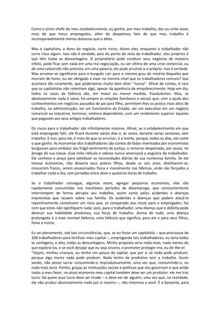 Como o único chefe do meu estabelecimento, eu ganho, por meu trabalho, dez ou vinte vezes
mais do que meus empregados, além do despeitoso fato de que meu trabalho é
incomparavelmente menos doloroso que o deles.
Mas o capitalista, o dono do negócio, corre riscos, dizem eles, enquanto o trabalhador não
corre risco algum. Isso não é verdade, pois do ponto de vista do trabalhador, eles próprios é
que têm todas as desvantagens. O proprietário pode conduzir seus negócios de maneira
infeliz, pode ficar sem nada em uma má negociação, ou ser vítima de uma crise comercial, ou
de uma catástrofe não prevista; em uma palavra, ele pode arruinar a si próprio. Isso é verdade.
Mas arruinar-se significaria para o burguês cair para o mesmo grau de miséria daqueles que
morrem de fome, ou ser obrigado a viver no mesmo nível que os trabalhadores comuns? Isso
acontece tão raramente, que poderíamos muito bem dizer “nunca”. Afinal de contas, é raro
que os capitalistas não retenham algo, apesar da aparência de empobrecimento. Hoje em dia,
todos os casos de falência são, em maior ou menor medida, fraudulentos. Mas, se
absolutamente nada é salvo, há sempre as relações familiares e sociais que, com a ajuda dos
conhecimentos em negócios passados de pai para filho, permitem-lhes os postos mais altos de
trabalho, na administração; ser um funcionário do Estado, ser um executivo em um negócio
comercial ou industrial, terminar, embora dependente, com um rendimento superior àqueles
que pagavam aos seus antigos trabalhadores.
Os riscos para o trabalhador são infinitamente maiores. Afinal, se o estabelecimento em que
está empregado falir, ele ficará durante vários dias e, às vezes, durante várias semanas, sem
trabalho. E isso, para ele, é mais do que se arruinar, é a morte; porque, todos os dias, ele come
o que ganha. As economias dos trabalhadores são contos de fadas inventados por economistas
burgueses para embalar seu frágil sentimento de justiça, o remorso despertado, por acaso, no
âmago de sua classe. Esse mito ridículo e odioso nunca amenizará a angústia do trabalhador.
Ele conhece o preço para satisfazer as necessidades diárias de sua numerosa família. Se ele
tivesse economias, não deixaria seus pobres filhos, desde os seis anos, debilitarem-se,
crescerem fracos, serem assassinados física e moralmente nas fábricas, onde são forçados a
trabalhar noite e dia, com jornadas entre doze e quatorze horas de trabalho.
Se o trabalhador consegue, algumas vezes, agregar pequenas economias, elas são
rapidamente consumidas nos inevitáveis períodos de desemprego, que constantemente
interrompem de forma abrupta seu trabalho, assim como pelos acidentes e doenças
imprevistas que recaem sobre sua família. Os acidentes e doenças que podem atacá-lo
repentinamente constituem um risco que, se comparado aos riscos para o empregador, faz
com que estes não signifiquem nada: pois, para o trabalhador, uma doença que o debilita pode
destruir sua habilidade produtiva, sua força de trabalho. Acima de tudo, uma doença
prolongada é a mais temível falência, uma falência que significa, para ele e para seus filhos,
fome e morte.
Eu sei plenamente, sob tais circunstâncias, que, se eu fosse um capitalista – que precisasse de
100 trabalhadores para fertilizar meu capital –, empregando tais trabalhadores, eu teria todas
as vantagens, e eles, todas as desvantagens. Minha proposta seria nada mais, nada menos do
que explorá-los, e se você desejar que eu seja sincero, e prometer proteger-me, eu dir-lhe-ei:
“Vejam, minhas crianças, eu tenho um pouco de capital, que por si só nada pode produzir,
porque algo morto nada pode produzir. Nada tenho de produtivo sem o trabalho. Assim
sendo, não posso lucrar consumindo-o improdutivamente, uma vez que, consumindo-o, eu
nada mais teria. Porém, graças às instituições sociais e políticas que nos governam e que estão
todas a meu favor, na atual economia meu capital também deve ser um produtor: ele me traz
lucro. De quem esse lucro deve ser tirado – e deve ser de alguém, uma vez que, na realidade,
ele não produz absolutamente nada por si mesmo –, não interessa a você. É o bastante, para
 