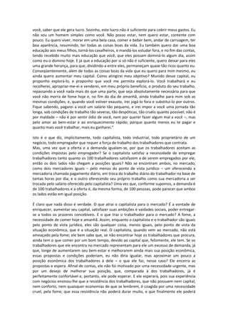 você, saber que ele gera lucro. Sozinho, este lucro não é suficiente para cobrir meus gastos. Eu
não sou um homem simples como você. Não posso estar, nem quero estar, contente com
pouco. Eu quero viver, morar em uma bela casa, comer e beber bem, andar de carruagem, ter
boa aparência, resumindo, ter todas as coisas boas da vida. Eu também quero dar uma boa
educação aos meus filhos, torná-los cavalheiros, e mandá-los estudar fora, e no fim das contas,
tendo recebido muito mais educação que você, que eles possam dominá-lo algum dia, assim
como eu o domino hoje. E já que a educação por si só não é suficiente, quero deixar para eles
uma grande herança, para que, dividindo-a entre eles, permaneçam quase tão ricos quanto eu.
Conseqüentemente, além de todas as coisas boas da vida que eu quero para mim mesmo, eu
ainda quero aumentar meu capital. Como atingirei meu objetivo? Munido desse capital, eu
proponho explorá-lo, e proponho que você me permita explorá-lo. Você trabalhará e eu
recolherei, apropriar-me-ei e venderei, em meu próprio benefício, o produto do seu trabalho,
repassando a você nada mais do que uma parte, que seja absolutamente necessária para que
você não morra de fome hoje e, no fim do dia de amanhã, ainda trabalhe para mim sob as
mesmas condições; e, quando você estiver exausto, irei jogá-lo fora e substituí-lo por outros.
Fique sabendo, pagarei a você um salário tão pequeno, e irei impor a você uma jornada tão
longa, sob condições de trabalho tão severas, tão despóticas, tão cruéis quanto possível; não é
por maldade – não é por sentir ódio de você, nem por querer fazer algum mal a você –, mas
pelo amor ao bem-estar e ao enriquecimento rápido; porque quanto menos eu te pagar e
quanto mais você trabalhar, mais eu ganharei.”
Isto é o que diz, implicitamente, todo capitalista, todo industrial, todo proprietário de um
negócio, todo empregador que requer a força de trabalho dos trabalhadores que contrata.
Mas, uma vez que a oferta e a demanda igualam-se, por que os trabalhadores aceitam as
condições impostas pelo empregador? Se o capitalista satisfaz a necessidade de empregar
trabalhadores tanto quanto os 100 trabalhadores satisfazem a de serem empregados por ele,
então os dois lados não chegam a posições iguais? Não se encontram ambos, no mercado,
como dois mercadores iguais – pelo menos do ponto de vista jurídico – um oferecendo a
mercadoria chamada pagamento diário, em troca do trabalho diário do trabalhador na base de
tantas horas por dia; e o outro oferecendo seu próprio trabalho como sua mercadoria a ser
trocada pelo salário oferecido pelo capitalista? Uma vez que, conforme supomos, a demanda é
de 100 trabalhadores e a oferta é, da mesma forma, de 100 pessoas, pode parecer que ambos
os lados estão em igual posição.
É claro que nada disso é verdade. O que atrai o capitalista para o mercado? É a vontade de
enriquecer, aumentar seu capital, satisfazer suas ambições e vaidades sociais, poder entregar-
se a todos os prazeres concebíveis. E o que traz o trabalhador para o mercado? A fome, a
necessidade de comer hoje e amanhã. Assim, enquanto o capitalista e o trabalhador são iguais
pelo ponto de vista jurídico, eles são qualquer coisa, menos iguais, pelo ponto de vista da
situação econômica, que é a situação real. O capitalista, quando vem ao mercado, não está
ameaçado pela fome; ele bem sabe que, se não encontrar hoje os trabalhadores que procura,
ainda tem o que comer por um bom tempo, devido ao capital que, felizmente, ele tem. Se os
trabalhadores que ele encontra no mercado representam para ele um excesso de demanda, já
que, longe de aumentarem seu bem-estar e melhorarem ainda mais sua posição econômica,
essas propostas e condições poderiam, eu não diria igualar, mas aproximar um pouco a
posição econômica dos trabalhadores à dele – o que ele faz, nesse caso? Ele encerra as
propostas e espera. Afinal de contas, ele não foi motivado por uma necessidade urgente, mas
por um desejo de melhorar sua posição, que, comparada à dos trabalhadores, já é
perfeitamente confortável e, portanto, ele pode esperar. E ele esperará, pois sua experiência
com negócios ensinou-lhe que a resistência dos trabalhadores, que não possuem nem capital,
nem conforto, nem quaisquer economias de que se lembrem, é coagida por uma necessidade
cruel, pela fome; que essa resistência não poderá durar muito, e que finalmente ele poderá
 