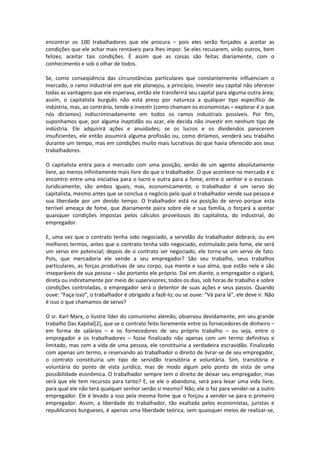 encontrar os 100 trabalhadores que ele procura – pois eles serão forçados a aceitar as
condições que ele achar mais rentáveis para lhes impor. Se eles recusarem, virão outros, bem
felizes, aceitar tais condições. É assim que as coisas são feitas diariamente, com o
conhecimento e sob o olhar de todos.
Se, como conseqüência das circunstâncias particulares que constantemente influenciam o
mercado, o ramo industrial em que ele planejou, a princípio, investir seu capital não oferecer
todas as vantagens que ele esperava, então ele transferirá seu capital para alguma outra área;
assim, o capitalista burguês não está preso por natureza a qualquer tipo específico de
indústria, mas, ao contrário, tende a investir (como chamam os economistas – explorar é o que
nós diríamos) indiscriminadamente em todos os ramos industriais possíveis. Por fim,
suponhamos que, por alguma inaptidão ou azar, ele decida não investir em nenhum tipo de
indústria. Ele adquirirá ações e anuidades; se os lucros e os dividendos parecerem
insuficientes, ele então assumirá alguma profissão ou, como diríamos, venderá seu trabalho
durante um tempo, mas em condições muito mais lucrativas do que havia oferecido aos seus
trabalhadores.
O capitalista entra para o mercado com uma posição, senão de um agente absolutamente
livre, ao menos infinitamente mais livre do que o trabalhador. O que acontece no mercado é o
encontro entre uma iniciativa para o lucro e outra para a fome, entre o senhor e o escravo.
Juridicamente, são ambos iguais; mas, economicamente, o trabalhador é um servo do
capitalista, mesmo antes que se conclua o negócio pelo qual o trabalhador vende sua pessoa e
sua liberdade por um devido tempo. O trabalhador está na posição de servo porque esta
terrível ameaça de fome, que diariamente paira sobre ele e sua família, o forçará a aceitar
quaisquer condições impostas pelos cálculos proveitosos do capitalista, do industrial, do
empregador.
E, uma vez que o contrato tenha sido negociado, a servidão do trabalhador dobrará; ou em
melhores termos, antes que o contrato tenha sido negociado, estimulado pela fome, ele será
um servo em potencial; depois de o contrato ser negociado, ele torna-se um servo de fato.
Pois, que mercadoria ele vende a seu empregador? São seu trabalho, seus trabalhos
particulares, as forças produtivas de seu corpo, sua mente e sua alma, que estão nele e são
inseparáveis de sua pessoa – são portanto ele próprio. Daí em diante, o empregador o vigiará,
direta ou indiretamente por meio de supervisores; todos os dias, sob horas de trabalho e sobre
condições controladas, o empregador será o detentor de suas ações e seus passos. Quando
ouve: “Faça isso”, o trabalhador é obrigado a fazê-lo; ou se ouve: “Vá para lá”, ele deve ir. Não
é isso o que chamamos de servo?
O sr. Karl Marx, o ilustre líder do comunismo alemão, observou devidamente, em seu grande
trabalho Das Kapital[2], que se o contrato feito livremente entre os fornecedores de dinheiro –
em forma de salários – e os fornecedores de seu próprio trabalho – ou seja, entre o
empregador e os trabalhadores – fosse finalizado não apenas com um termo definitivo e
limitado, mas com a vida de uma pessoa, ele constituiria a verdadeira escravidão. Finalizado
com apenas um termo, e reservando ao trabalhador o direito de livrar-se de seu empregador,
o contrato constituiria um tipo de servidão transitória e voluntária. Sim, transitória e
voluntária do ponto de vista jurídico, mas de modo algum pelo ponto de vista de uma
possibilidade econômica. O trabalhador sempre tem o direito de deixar seu empregador, mas
será que ele tem recursos para tanto? E, se ele o abandona, será para levar uma vida livre,
para qual ele não terá qualquer senhor senão si mesmo? Não, ele o faz para vender-se a outro
empregador. Ele é levado a isso pela mesma fome que o forçou a vender-se para o primeiro
empregador. Assim, a liberdade do trabalhador, tão exaltada pelos economistas, juristas e
republicanos burgueses, é apenas uma liberdade teórica, sem quaisquer meios de realizar-se,
 