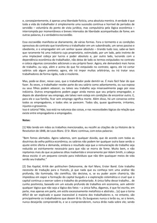 e, conseqüentemente, é apenas uma liberdade fictícia, uma absoluta mentira. A verdade é que
toda a vida do trabalhador é simplesmente uma sucessão contínua e horrível de períodos de
servidão – voluntária do ponto de vista jurídico, mas compulsória pela lógica econômica –
interrompida por momentâneos e breves intervalos de liberdade acompanhados de fome; em
outras palavras, é a verdadeira escravidão.
Essa escravidão manifesta-se diariamente, de várias formas. Fora o tormento e as condições
opressivas do contrato que transforma o trabalhador em um subordinado, um servo passivo e
obediente, e o empregador em um senhor quase absoluto – tirando tudo isso, sabe-se bem
que raramente há uma indústria cujo proprietário, estimulado, por um lado, pelo instinto de
uma implacável cobiça por lucros e poder absoluto e, por outro lado, lucrando com a
dependência econômica do trabalhador, não deixa de lado os termos estipulados no contrato
e coloca algumas concessões adicionais a seu próprio favor. Agora, ele demandará mais horas
de trabalho, ou seja, além e acima do que foi estipulado no contrato; agora, ele irá cortar
salários sob algum pretexto; agora, ele irá impor multas arbitrárias, ou irá tratar seus
trabalhadores de forma rígida, rude e insolente.
Mas, pode-se dizer, nesse caso, que o trabalhador pode demitir-se. É mais fácil falar do que
fazer. Às vezes, o trabalhador recebe parte do seu salário como adiantamento, ou sua esposa
ou seus filhos podem adoecer, ou talvez seu trabalho seja miseravelmente pago por essa
indústria. Outros empregadores podem pagar ainda menos que seu próprio empregador, e
depois de abandonar seu emprego, ele talvez nem esteja em condições de encontrar outro. E,
para ele e sua família, ficar sem emprego significa morte. Além disso, há um consenso entre
todos os empregadores, e todos eles se parecem. Todos são, quase igualmente, irritantes,
injustos e grosseiros.
Isso é calúnia? Não, isso está na natureza das coisas, e nas necessidades lógicas da relação que
existe entre empregadores e empregados.
Notas:
[1] Não tendo em mãos os trabalhos mencionados, eu recolhi as citações de La Histoire de la
Revolution de 1848, de Louis Blanc. O Sr. Blanc continua, com estas palavras:
“Bem fomos alertados. Agora sabemos, sem qualquer dúvida, que de acordo com todas as
doutrinas da velha política econômica, os salários não podem ter qualquer outra base senão o
ajuste entre oferta e demanda, embora o resultado seja que a remuneração do trabalho seja
reduzida ao estritamente necessário para que não se morra de fome. Muito bem, e não
repitamos mais do que as palavras ditas inadvertida e sinceramente por Adam Smith, o cabeça
dessa escola: é um pequeno consolo para indivíduos que não têm quaisquer meios de vida
senão seu trabalho.”
[2] Das Kapital, Kritik der politischen Oekonomie, de Karl Marx; Erster Band. Este trabalho
necessita de tradução para o francês, já que nada que eu conheça tem uma análise tão
profunda, tão iluminada, tão científica, tão decisiva, e, se eu puder assim chamá-la, tão
impiedosa em expor a formação do capital burguês e a exploração sistemática e cruel que o
capital continua a exercer sobre o trabalho do proletariado. A única falha desse trabalho… de
cunho positivista, baseado em um estudo profundo de trabalhos em economia, sem admitir
qualquer lógica que não seja a lógica dos fatos – a única falha, digamos, é que foi escrito, em
parte, mas apenas em parte, em estilo excessivamente metafísico e abstrato… *o+ que o torna
difícil de ser explicado e quase inacessível à maioria dos trabalhadores e, no entanto, são
principalmente os trabalhadores que devem lê-lo. Os burgueses nunca o lerão ou, se o lerem,
nunca desejarão compreendê-lo, e se o compreenderem, nunca dirão nada sobre ele; sendo
 