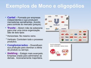 Exemplos de Mono e oligopólios

Cartel – Formada por empresas
independentes e que produzem
mercadorias semelhantes. Acordo
para controle do mercado (preços).

Truste – Abrem mão da soberania
para criar uma única organização.
São de dois tipos:
* Horizontais: No mesmo ramo.
* Verticais: Controlam todo o processo
produtivo.

Conglomerados – Diversificam
sua produção para dominar a oferta
de produto ou serviço.

Holding – Estágio mais avançado.
Empresa criada para administrar as
demais. Acionariamente majoritária.
 