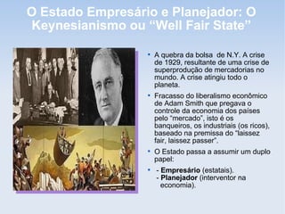 O Estado Empresário e Planejador: O
Keynesianismo ou “Well Fair State”

A quebra da bolsa de N.Y. A crise
de 1929, resultante de uma crise de
superprodução de mercadorias no
mundo. A crise atingiu todo o
planeta.

Fracasso do liberalismo econômico
de Adam Smith que pregava o
controle da economia dos países
pelo “mercado”, isto é os
banqueiros, os industriais (os ricos),
baseado na premissa do “laissez
fair, laissez passer”.

O Estado passa a assumir um duplo
papel:

- Empresário (estatais).
- Planejador (interventor na
economia).
 