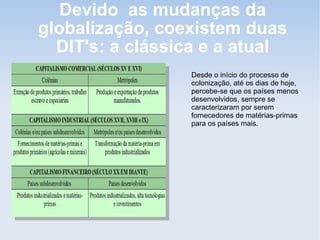 Devido as mudanças da
globalização, coexistem duas
DIT's: a clássica e a atual
Desde o início do processo de
colonização, até os dias de hoje,
percebe-se que os países menos
desenvolvidos, sempre se
caracterizaram por serem
fornecedores de matérias-primas
para os países mais.
 
