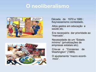 O neoliberalismo
Década de 1970 e 1980 :
Keynesianismo contestado.
Altos gastos em educação e
saúde etc.
Era necessário dar prioridade ao
“mercado”.
Necessidade de um “Estado
mínimo” (privatizações de
empresas estatais etc).
Cria-se o “Consenso de
Washington” (1989).
O ajustamento “macro econô-
mico”.
 