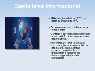 Capitalismo Informacional
- III Revolução Industrial (RTCI), a
partir da década de 1970
- O conhecimento como ferramenta
fundamental.
- Continua a ser industrial e financeiro
mas produtos e serviços tem valor
informacional.
- As tecnologias como informática,
comunicação via satélite, robótica,
internet etc, aceleraram os
processo de produção e
provocaram o aumento do
desemprego estrutural ou
tecnológico.
 