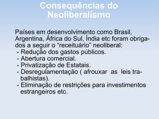 Consequências do
Neoliberalismo
Países em desenvolvimento como Brasil,
Argentina, África do Sul, Índia etc foram obriga-
dos a seguir o “receituário” neoliberal:
- Redução dos gastos públicos.
- Abertura comercial.
- Privatização de Estatais.
- Desregulamentação ( afrouxar as leis tra-
balhistas).
- Eliminação de restrições para investimentos
estrangeiros etc.
 