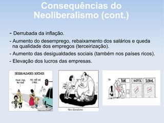 Consequências do
Neoliberalismo (cont.)
- Derrubada da inflação.
- Aumento do desemprego, rebaixamento dos salários e queda
na qualidade dos empregos (terceirização).
- Aumento das desigualdades sociais (também nos países ricos).
- Elevação dos lucros das empresas.
 