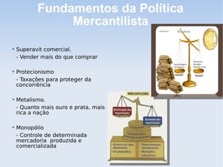 Fundamentos da Política
Mercantilista

Superavit comercial.
- Vender mais do que comprar

Protecionismo
- Taxações para proteger da
concorrência

Metalismo.
- Quanto mais ouro e prata, mais
rica a nação

Monopólio
- Controle de determinada
mercadoria produzida e
comercializada
 