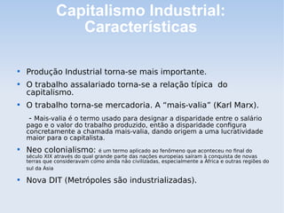 Capitalismo Industrial:
Características

Produção Industrial torna-se mais importante.

O trabalho assalariado torna-se a relação típica do
capitalismo.

O trabalho torna-se mercadoria. A “mais-valia” (Karl Marx).
- Mais-valia é o termo usado para designar a disparidade entre o salário
pago e o valor do trabalho produzido, então a disparidade configura
concretamente a chamada mais-valia, dando origem a uma lucratividade
maior para o capitalista.

Neo colonialismo: é um termo aplicado ao fenômeno que aconteceu no final do
século XIX através do qual grande parte das nações europeias saíram à conquista de novas
terras que consideravam como ainda não civilizadas, especialmente a África e outras regiões do
sul da Ásia

Nova DIT (Metrópoles são industrializadas).
 