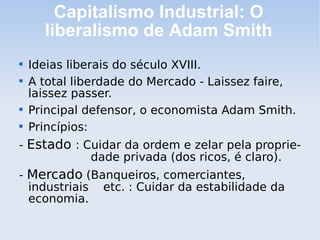 Capitalismo Industrial: O
liberalismo de Adam Smith

Ideias liberais do século XVIII.

A total liberdade do Mercado - Laissez faire,
laissez passer.

Principal defensor, o economista Adam Smith.

Princípios:
- Estado : Cuidar da ordem e zelar pela proprie-
dade privada (dos ricos, é claro).
- Mercado (Banqueiros, comerciantes,
industriais etc. : Cuidar da estabilidade da
economia.
 