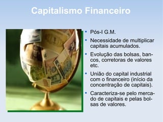 Capitalismo Financeiro

Pós-I G.M.

Necessidade de multiplicar
capitais acumulados.

Evolução das bolsas, ban-
cos, corretoras de valores
etc.

União do capital industrial
com o financeiro (início da
concentração de capitais).

Caracteriza-se pelo merca-
do de capitais e pelas bol-
sas de valores.
 