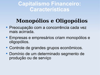 Capitalismo Financeiro:
Características
Monopólios e Oligopólios

Preocupação com a concorrência cada vez
mais acirrada.

Empresas e empresários criam monopólios e
oligopólios.

Controle de grandes grupos econômicos.

Domínio de um determinado segmento de
produção ou de serviço
 