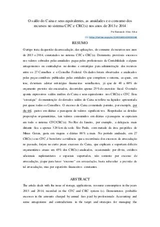 O saldo do Caixa e seus equivalentes, as anuidades e o consumo dos
recursos no sistema CFC e CRC(s) nos anos de 2013 e 2014
Por Raimundo Aben Athar
CV: http://lattes.cnpq.br/1293148143930244
RESUMO
O artigo trata da questão da arrecadação, das aplicações, do consumo de recursos nos anos
de 2013 e 2014, constatados no sistema CFC e CRC(s). Demonstra prováveis excessos
nos valores cobrados pelas anuidades pagas pelos profissionais da Contabilidade e alguns
antagonismos ou contradições no destino e estratégias para administração dos recursos
entre os 27 Conselhos e o Conselho Federal. Os dados foram observados e analisados
pelas peças contábeis publicadas pelas entidades que compõem o sistema, as quais, em
tese, deveriam adotar estratégias financeiras semelhantes, já que de 40 a 60% do
orçamento previsto são encaixados, decorridos apenas 25% do exercício fiscal. O estudo
aponta expressivos saldos médios de Caixa e seus equivalentes nos CRC(s) e CFC. Essa
“estratégia” de manutenção de elevados saldos de Caixa se reflete na liquidez apresentada
por quase todos os Conselhos. O excesso de Caixa comentado permite, por exemplo, por
dia útil, gastos em diárias e passagens de valores significativos. Respeitadas as devidas
proporções orçamentárias, tais valores consumidos em diárias e passagens se espraiam
em todo o sistema CFC/CRC(s). No Rio de Janeiro, por exemplo, a delegacia mais
distante fica a apenas 320 km da sede. São Paulo, com metade da área geográfica de
Minas Gerais, gasta em viagens e diárias 88% a mais. No período analisado, em 27
CRC(s) e no CFC, é bem forte a evidência que a recorrência dos excessos de arrecadação
no passado, forjou no curto prazo excessos de Caixa, que explicam e suportam déficits
orçamentários atuais em 45% dos CRC(s) analisados, ocasionando por óbvio, créditos
adicionais suplementares e especiais suportados, não somente por excesso de
arrecadação, já que para haver “excesso” em arrecadação, basta subavaliar a previsão de
tal arrecadação, mas por superávits financeiros constantes.
ABSTRACT
The article deals with the issue of storage, applications, resource consumption in the years
2013 and 2014, recorded in the CFC and CRC system (s). Demonstrates probable
excesses in the amounts charged by annual fees paid by professionals Accounting and
some antagonisms and contradictions in the target and strategies for managing the
 