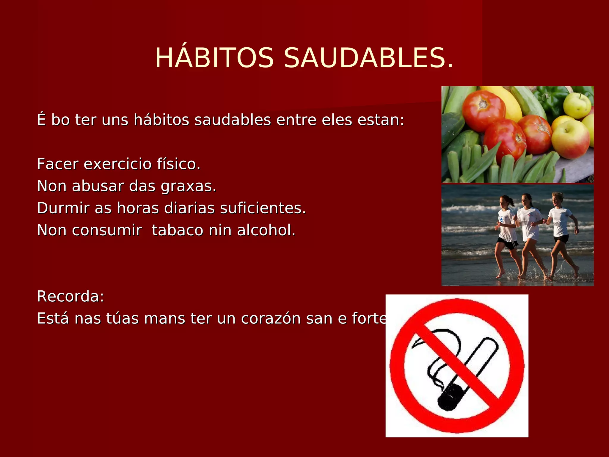 HÁBITOS SAUDABLES.
É bo ter uns hábitos saudables entre eles estan:É bo ter uns hábitos saudables entre eles estan:
Facer exercicio físico.Facer exercicio físico.
Non abusar das graxas.Non abusar das graxas.
Durmir as horas diarias suficientes.Durmir as horas diarias suficientes.
Non consumir tabaco nin alcohol.Non consumir tabaco nin alcohol.
Recorda:Recorda:
Está nas túas mans ter un corazón san e forte.Está nas túas mans ter un corazón san e forte.
 