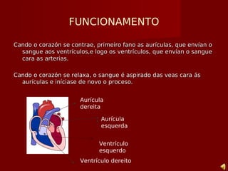 FUNCIONAMENTO
Cando o corazón se contrae, primeiro fano as aurículas, que envían oCando o corazón se contrae, primeiro fano as aurículas, que envían o
sangue aos ventrículos,e logo os ventrículos, que envían o sanguesangue aos ventrículos,e logo os ventrículos, que envían o sangue
cara as arterias.cara as arterias.
Cando o corazón se relaxa, o sangue é aspirado das veas cara ásCando o corazón se relaxa, o sangue é aspirado das veas cara ás
aurículas e iníciase de novo o proceso.aurículas e iníciase de novo o proceso.
Aurícula
dereita
Aurícula
esquerda
Ventrículo dereito
Ventrículo
esquerdo
 