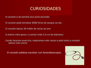 CURIOSIDADES
O corazón é do tamaño dun puño pechado.O corazón é do tamaño dun puño pechado.
O corazón pode bombear 8000 litros de sangue ao día.O corazón pode bombear 8000 litros de sangue ao día.
O corazón latexa 30 millón de veces ao ano.O corazón latexa 30 millón de veces ao ano.
A arteria máis grosa ( a aorta) mide 2,5 cm de diámetro.A arteria máis grosa ( a aorta) mide 2,5 cm de diámetro.
Cando facemos exercicio, respiramos máis veces e polo tanto o corazónCando facemos exercicio, respiramos máis veces e polo tanto o corazón
latexa máis veces.latexa máis veces.
O corazón pódese escoitar cun fonendoescopio.
 