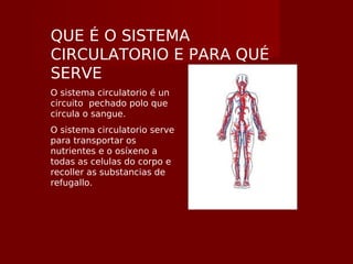 QUE É O SISTEMA
CIRCULATORIO E PARA QUÉ
SERVE
O sistema circulatorio é un
circuito pechado polo que
circula o sangue.
O sistema circulatorio serve
para transportar os
nutrientes e o osíxeno a
todas as celulas do corpo e
recoller as substancias de
refugallo.
 