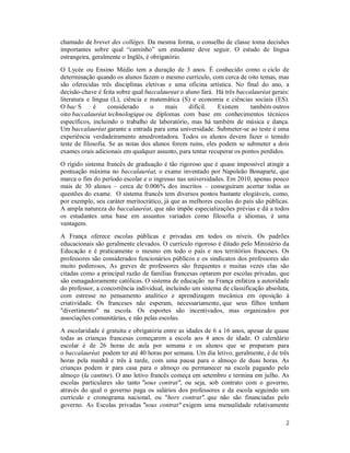 2
chamado de brevet des collèges. Da mesma forma, o conselho de classe toma decisões
importantes sobre qual “caminho” um estudante deve seguir. O estudo de língua
estrangeira, geralmente o Inglês, é obrigatório.
O Lycée ou Ensino Médio tem a duração de 3 anos. É conhecido como o ciclo de
determinação quando os alunos fazem o mesmo currículo, com cerca de oito temas, mas
são oferecidas três disciplinas eletivas e uma oficina artística. No final do ano, a
decisão-chave é feita sobre qual baccalaureat o aluno fará. Há três baccalauréat gerais:
literatura e língua (L), ciência e matemática (S) e economia e ciências sociais (ES).
O bac S é considerado o mais difícil. Existem também outros
oito baccalauréat technologique ou diplomas com base em conhecimentos técnicos
específicos, incluindo o trabalho de laboratório, mas há também de música e dança.
Um baccalauréat garante a entrada para uma universidade. Submeter-se ao teste é uma
experiência verdadeiramente amedrontadora. Todos os alunos devem fazer o temido
teste de filosofia. Se as notas dos alunos forem ruins, eles podem se submeter a dois
exames orais adicionais em qualquer assunto, para tentar recuperar os pontos perdidos.
O rígido sistema francês de graduação é tão rigoroso que é quase impossível atingir a
pontuação máxima no baccalauréat, o exame inventado por Napoleão Bonaparte, que
marca o fim do período escolar e o ingresso nas universidades. Em 2010, apenas pouco
mais de 30 alunos – cerca de 0.006% dos inscritos – conseguiram acertar todas as
questões do exame. O sistema francês tem diversos pontos bastante elogiáveis, como,
por exemplo, seu caráter meritocrático, já que as melhores escolas do país são públicas.
A ampla natureza do baccalauréat, que não impõe especializações prévias e dá a todos
os estudantes uma base em assuntos variados como filosofia e idiomas, é uma
vantagem.
A França oferece escolas públicas e privadas em todos os níveis. Os padrões
educacionais são geralmente elevados. O currículo rigoroso é ditado pelo Ministério da
Educação e é praticamente o mesmo em todo o país e nos territórios franceses. Os
professores são considerados funcionários públicos e os sindicatos dos professores são
muito poderosos, As greves de professores são frequentes e muitas vezes elas são
citadas como a principal razão de famílias francesas optarem por escolas privadas, que
são esmagadoramente católicas. O sistema de educação na França enfatiza a autoridade
do professor, a concorrência individual, incluindo um sistema de classificação absoluta,
com estresse no pensamento analítico e aprendizagem mecânica em oposição à
criatividade. Os franceses não esperam, necessariamente, que seus filhos tenham
"divertimento" na escola. Os esportes são incentivados, mas organizados por
associações comunitárias, e não pelas escolas.
A escolaridade é gratuita e obrigatória entre as idades de 6 a 16 anos, apesar de quase
todas as crianças francesas começarem a escola aos 4 anos de idade. O calendário
escolar é de 26 horas de aula por semana e os alunos que se preparam para
o baccalauréat podem ter até 40 horas por semana. Um dia letivo, geralmente, é de três
horas pela manhã e três à tarde, com uma pausa para o almoço de duas horas. As
crianças podem ir para casa para o almoço ou permanecer na escola pagando pelo
almoço (la cantine). O ano letivo francês começa em setembro e termina em julho. As
escolas particulares são tanto "sous contrat", ou seja, sob contrato com o governo,
através do qual o governo paga os salários dos professores e da escola seguindo um
currículo e cronograma nacional, ou "hors contrat", que não são financiadas pelo
governo. As Escolas privadas "sous contrat" exigem uma mensalidade relativamente
 